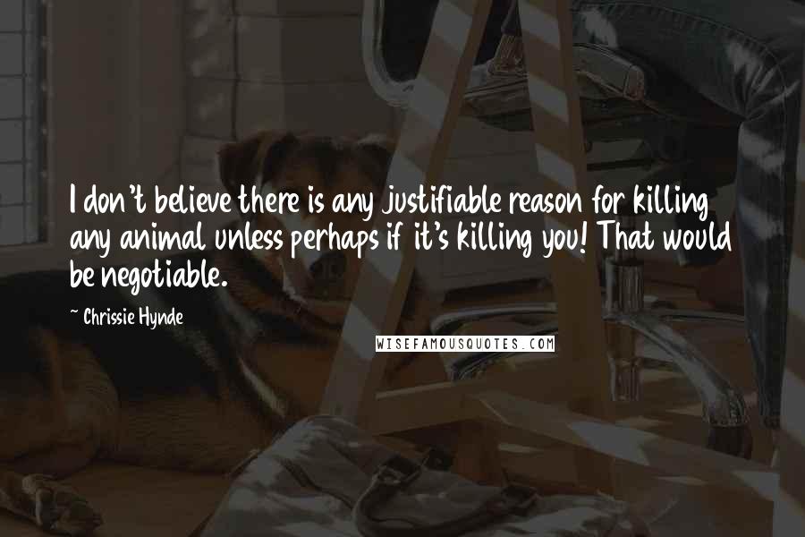 Chrissie Hynde Quotes: I don't believe there is any justifiable reason for killing any animal unless perhaps if it's killing you! That would be negotiable.
