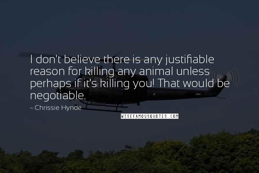 Chrissie Hynde Quotes: I don't believe there is any justifiable reason for killing any animal unless perhaps if it's killing you! That would be negotiable.