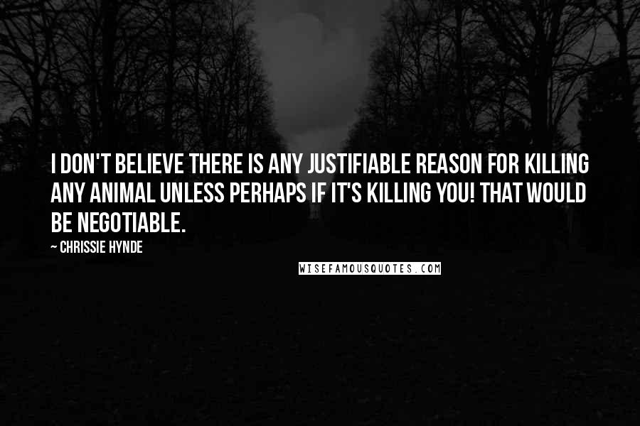 Chrissie Hynde Quotes: I don't believe there is any justifiable reason for killing any animal unless perhaps if it's killing you! That would be negotiable.