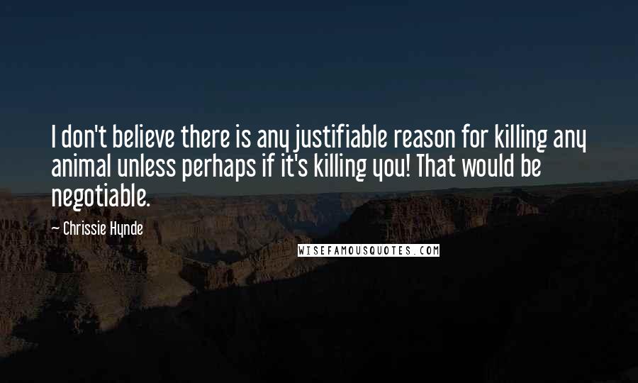 Chrissie Hynde Quotes: I don't believe there is any justifiable reason for killing any animal unless perhaps if it's killing you! That would be negotiable.