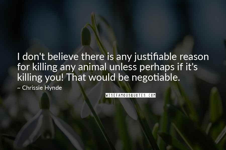 Chrissie Hynde Quotes: I don't believe there is any justifiable reason for killing any animal unless perhaps if it's killing you! That would be negotiable.