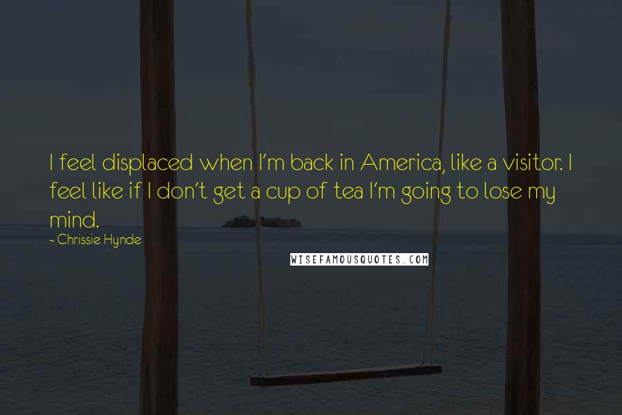 Chrissie Hynde Quotes: I feel displaced when I'm back in America, like a visitor. I feel like if I don't get a cup of tea I'm going to lose my mind.