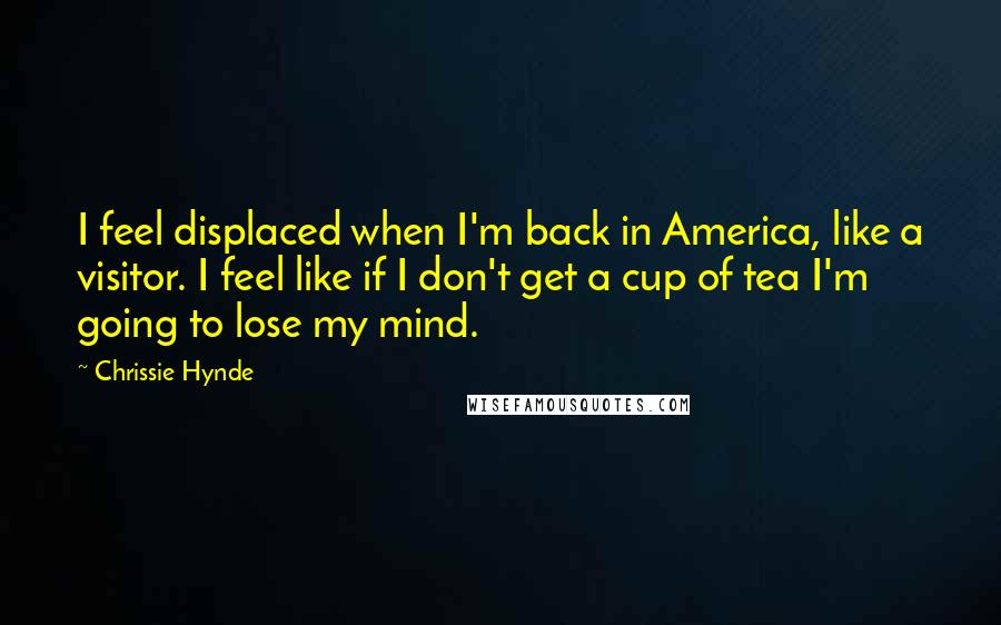 Chrissie Hynde Quotes: I feel displaced when I'm back in America, like a visitor. I feel like if I don't get a cup of tea I'm going to lose my mind.