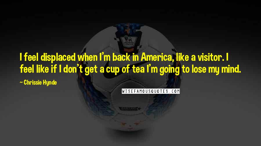 Chrissie Hynde Quotes: I feel displaced when I'm back in America, like a visitor. I feel like if I don't get a cup of tea I'm going to lose my mind.