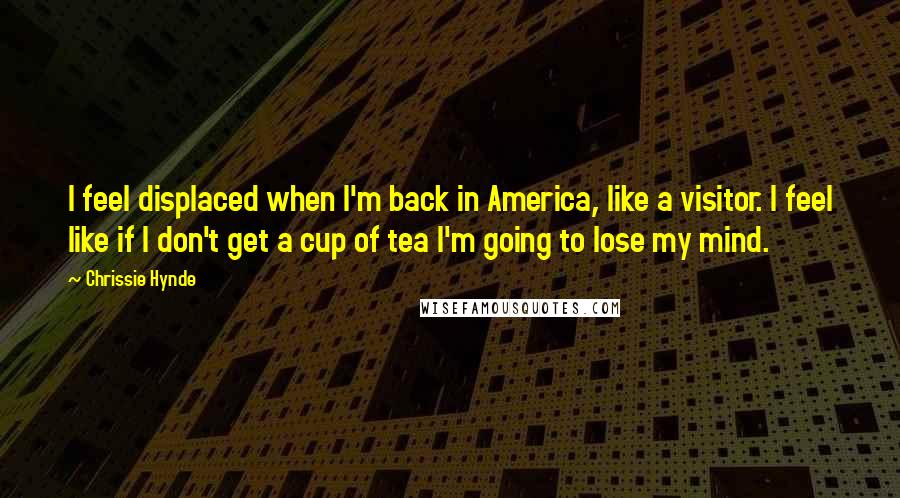 Chrissie Hynde Quotes: I feel displaced when I'm back in America, like a visitor. I feel like if I don't get a cup of tea I'm going to lose my mind.