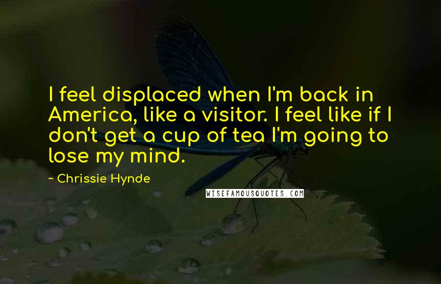 Chrissie Hynde Quotes: I feel displaced when I'm back in America, like a visitor. I feel like if I don't get a cup of tea I'm going to lose my mind.