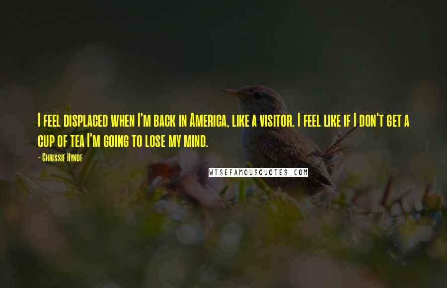 Chrissie Hynde Quotes: I feel displaced when I'm back in America, like a visitor. I feel like if I don't get a cup of tea I'm going to lose my mind.