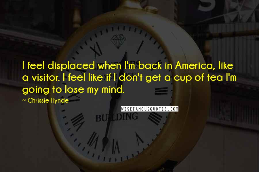 Chrissie Hynde Quotes: I feel displaced when I'm back in America, like a visitor. I feel like if I don't get a cup of tea I'm going to lose my mind.
