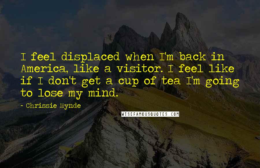 Chrissie Hynde Quotes: I feel displaced when I'm back in America, like a visitor. I feel like if I don't get a cup of tea I'm going to lose my mind.