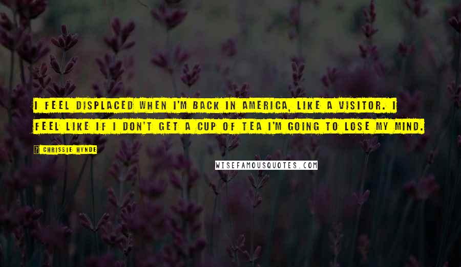Chrissie Hynde Quotes: I feel displaced when I'm back in America, like a visitor. I feel like if I don't get a cup of tea I'm going to lose my mind.