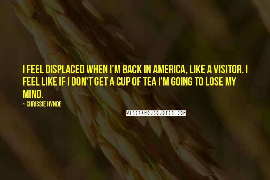 Chrissie Hynde Quotes: I feel displaced when I'm back in America, like a visitor. I feel like if I don't get a cup of tea I'm going to lose my mind.