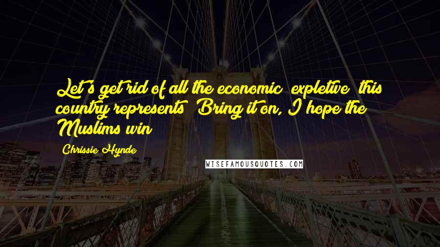 Chrissie Hynde Quotes: Let's get rid of all the economic (expletive) this country represents! Bring it on, I hope the Muslims win!