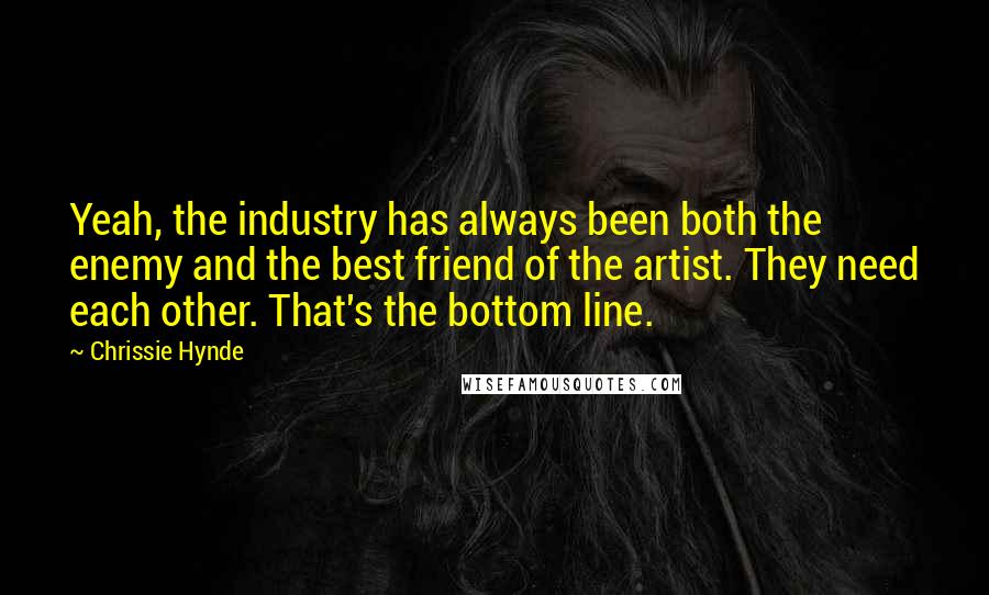 Chrissie Hynde Quotes: Yeah, the industry has always been both the enemy and the best friend of the artist. They need each other. That's the bottom line.