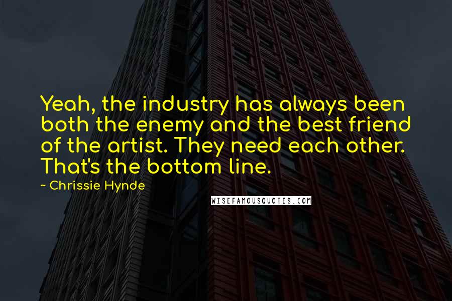 Chrissie Hynde Quotes: Yeah, the industry has always been both the enemy and the best friend of the artist. They need each other. That's the bottom line.