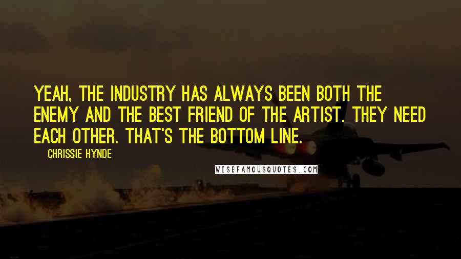 Chrissie Hynde Quotes: Yeah, the industry has always been both the enemy and the best friend of the artist. They need each other. That's the bottom line.