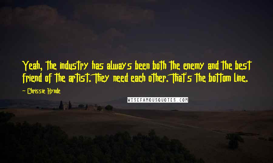 Chrissie Hynde Quotes: Yeah, the industry has always been both the enemy and the best friend of the artist. They need each other. That's the bottom line.