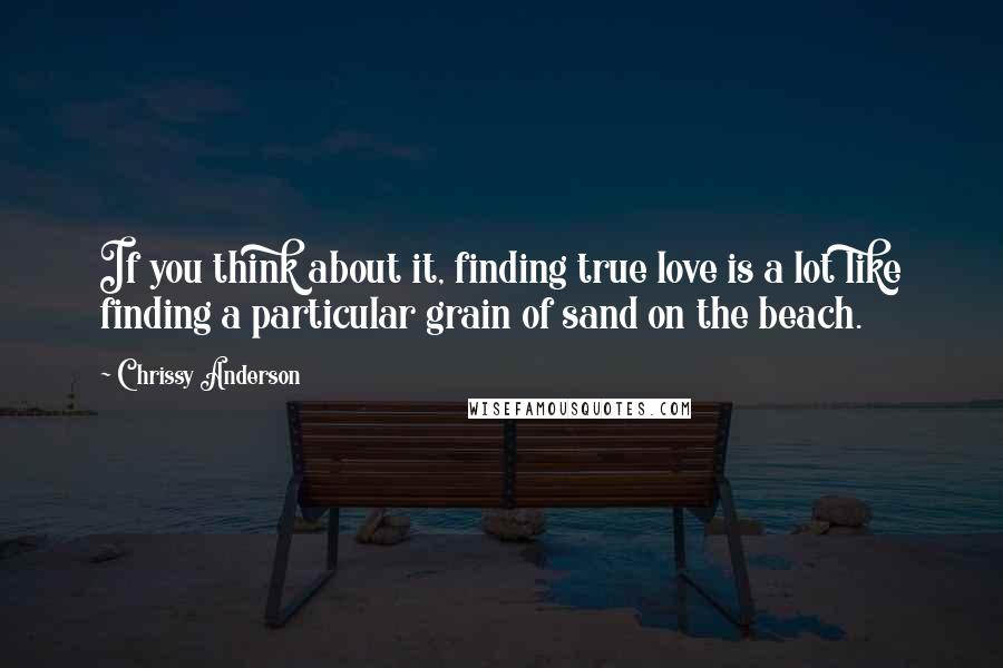 Chrissy Anderson Quotes: If you think about it, finding true love is a lot like finding a particular grain of sand on the beach.