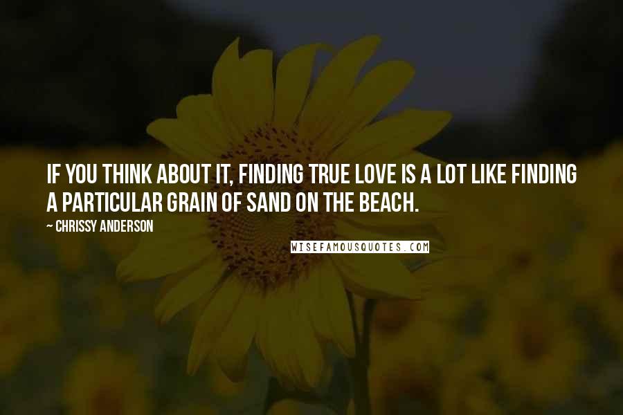 Chrissy Anderson Quotes: If you think about it, finding true love is a lot like finding a particular grain of sand on the beach.