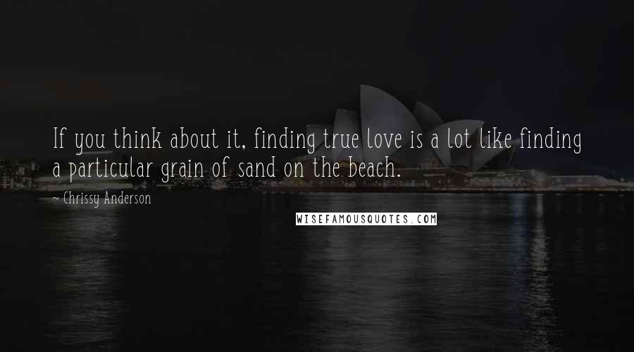 Chrissy Anderson Quotes: If you think about it, finding true love is a lot like finding a particular grain of sand on the beach.