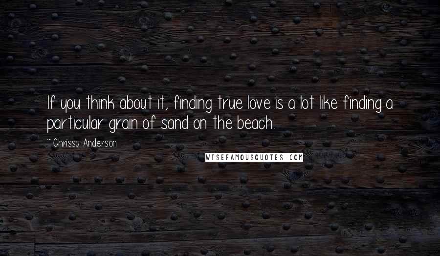 Chrissy Anderson Quotes: If you think about it, finding true love is a lot like finding a particular grain of sand on the beach.