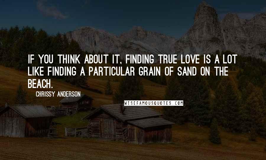 Chrissy Anderson Quotes: If you think about it, finding true love is a lot like finding a particular grain of sand on the beach.