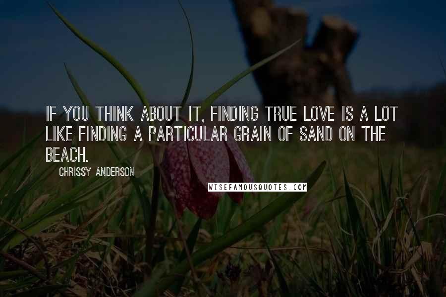 Chrissy Anderson Quotes: If you think about it, finding true love is a lot like finding a particular grain of sand on the beach.