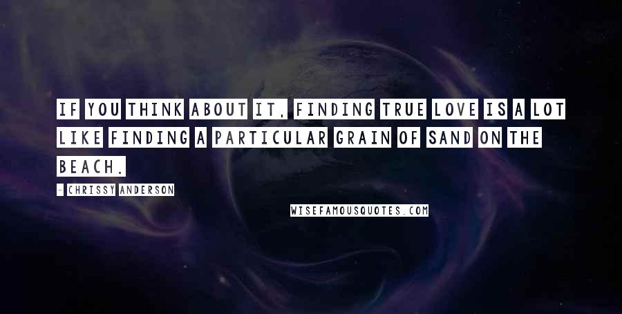 Chrissy Anderson Quotes: If you think about it, finding true love is a lot like finding a particular grain of sand on the beach.