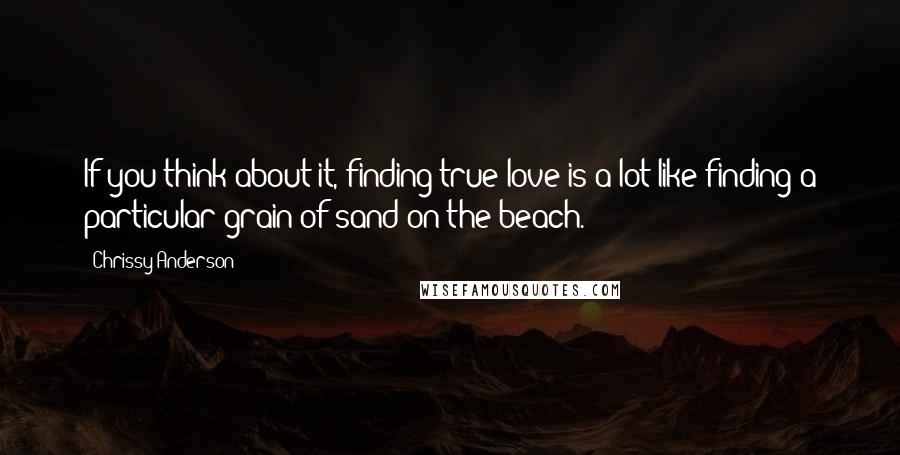 Chrissy Anderson Quotes: If you think about it, finding true love is a lot like finding a particular grain of sand on the beach.