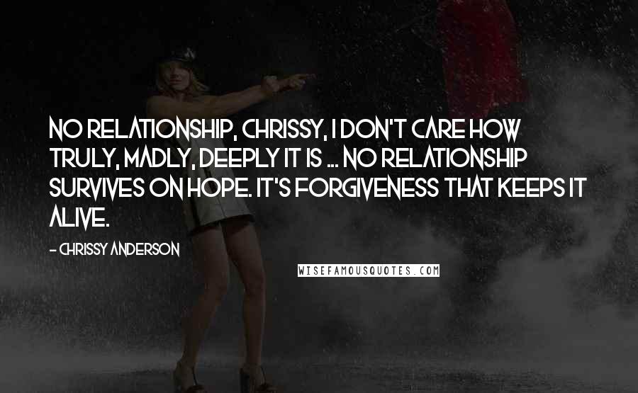 Chrissy Anderson Quotes: No relationship, Chrissy, I don't care how truly, madly, deeply it is ... No relationship survives on hope. It's forgiveness that keeps it alive.