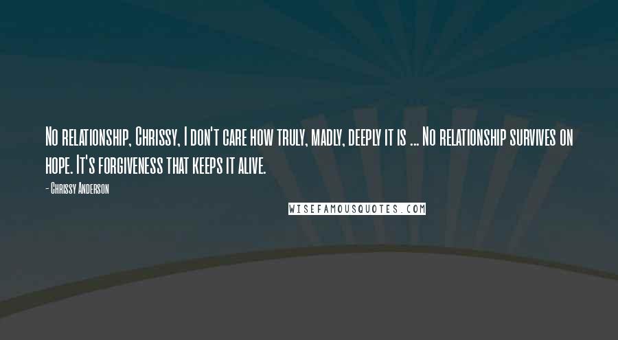 Chrissy Anderson Quotes: No relationship, Chrissy, I don't care how truly, madly, deeply it is ... No relationship survives on hope. It's forgiveness that keeps it alive.