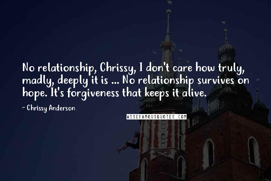 Chrissy Anderson Quotes: No relationship, Chrissy, I don't care how truly, madly, deeply it is ... No relationship survives on hope. It's forgiveness that keeps it alive.