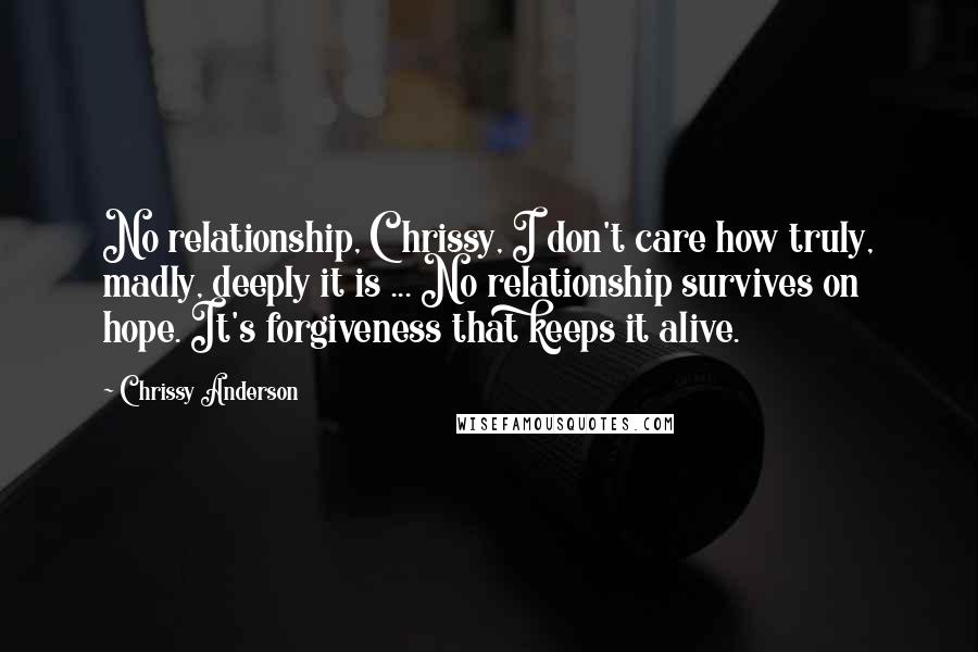 Chrissy Anderson Quotes: No relationship, Chrissy, I don't care how truly, madly, deeply it is ... No relationship survives on hope. It's forgiveness that keeps it alive.