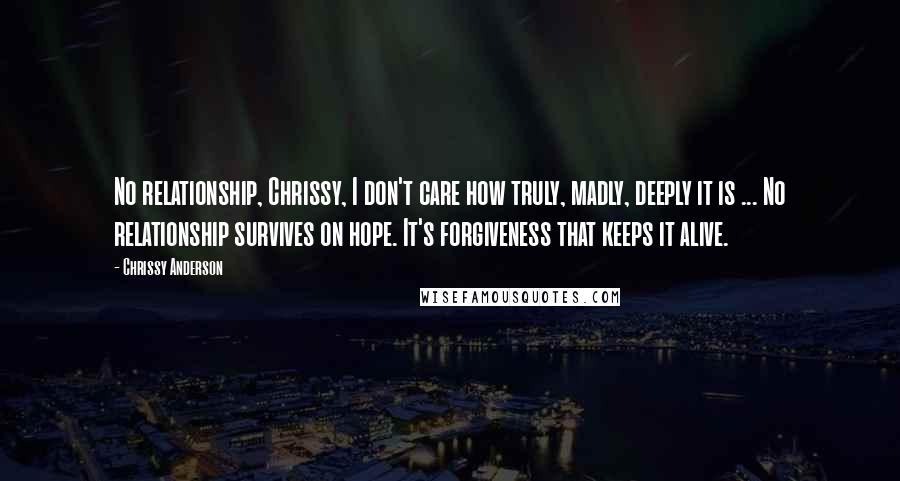 Chrissy Anderson Quotes: No relationship, Chrissy, I don't care how truly, madly, deeply it is ... No relationship survives on hope. It's forgiveness that keeps it alive.