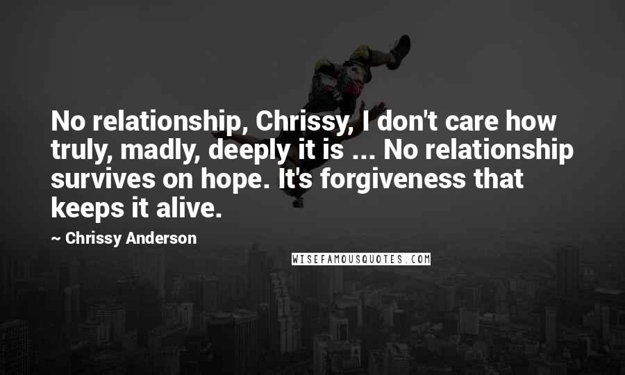 Chrissy Anderson Quotes: No relationship, Chrissy, I don't care how truly, madly, deeply it is ... No relationship survives on hope. It's forgiveness that keeps it alive.