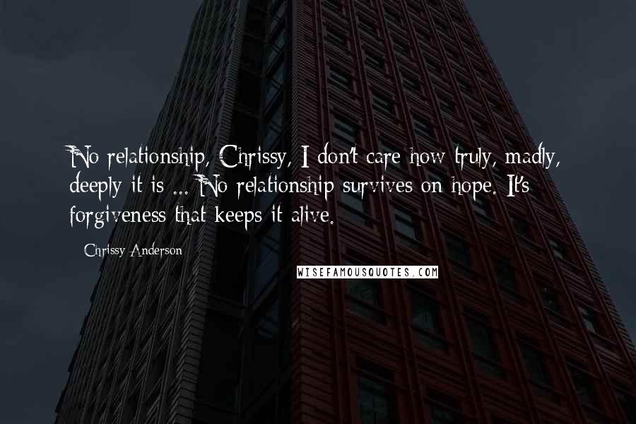 Chrissy Anderson Quotes: No relationship, Chrissy, I don't care how truly, madly, deeply it is ... No relationship survives on hope. It's forgiveness that keeps it alive.