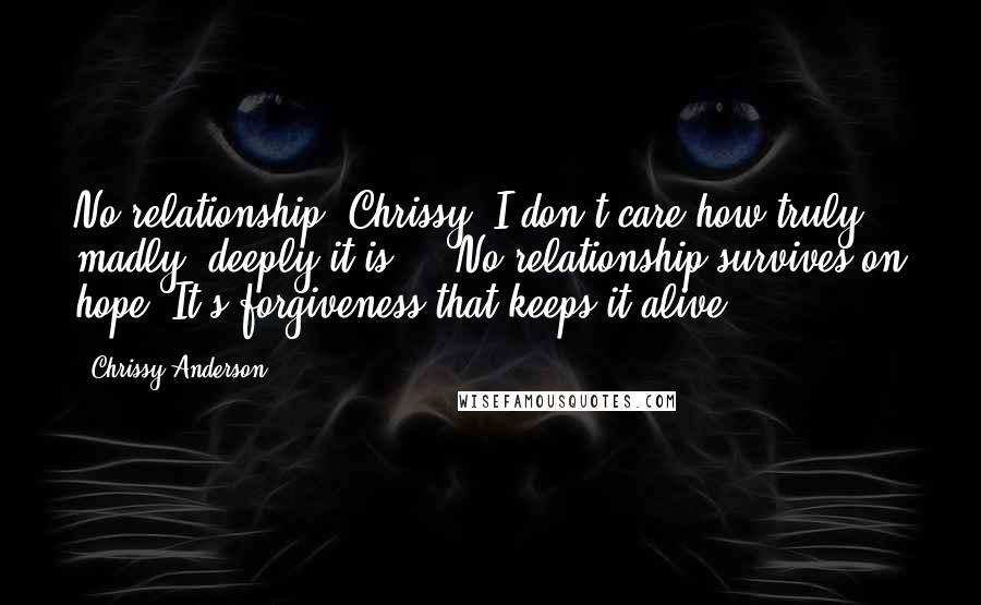 Chrissy Anderson Quotes: No relationship, Chrissy, I don't care how truly, madly, deeply it is ... No relationship survives on hope. It's forgiveness that keeps it alive.