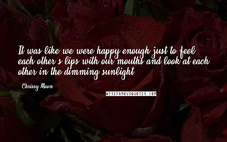 Chrissy Moon Quotes: It was like we were happy enough just to feel each other's lips with our mouths and look at each other in the dimming sunlight.