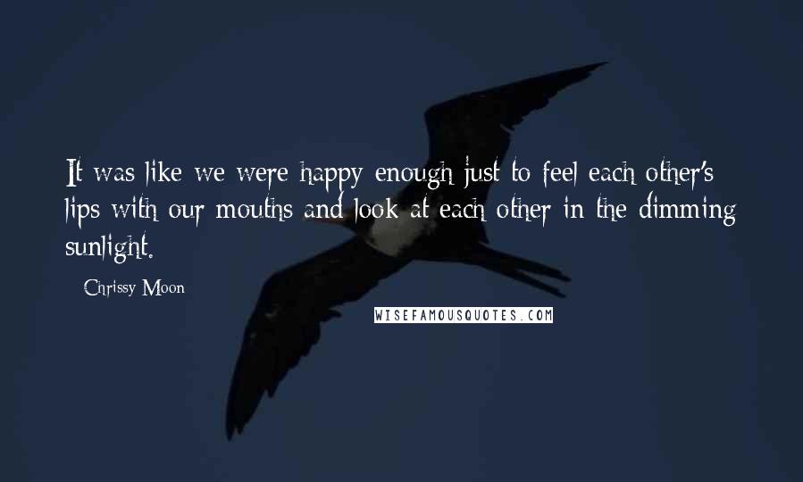 Chrissy Moon Quotes: It was like we were happy enough just to feel each other's lips with our mouths and look at each other in the dimming sunlight.