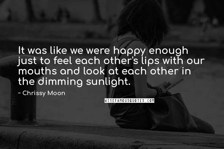 Chrissy Moon Quotes: It was like we were happy enough just to feel each other's lips with our mouths and look at each other in the dimming sunlight.