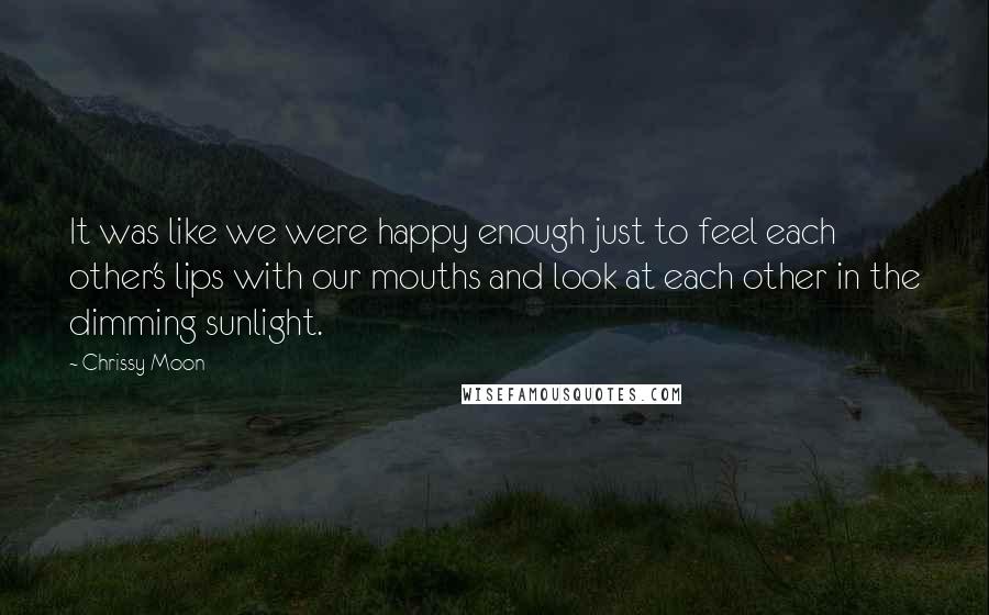 Chrissy Moon Quotes: It was like we were happy enough just to feel each other's lips with our mouths and look at each other in the dimming sunlight.