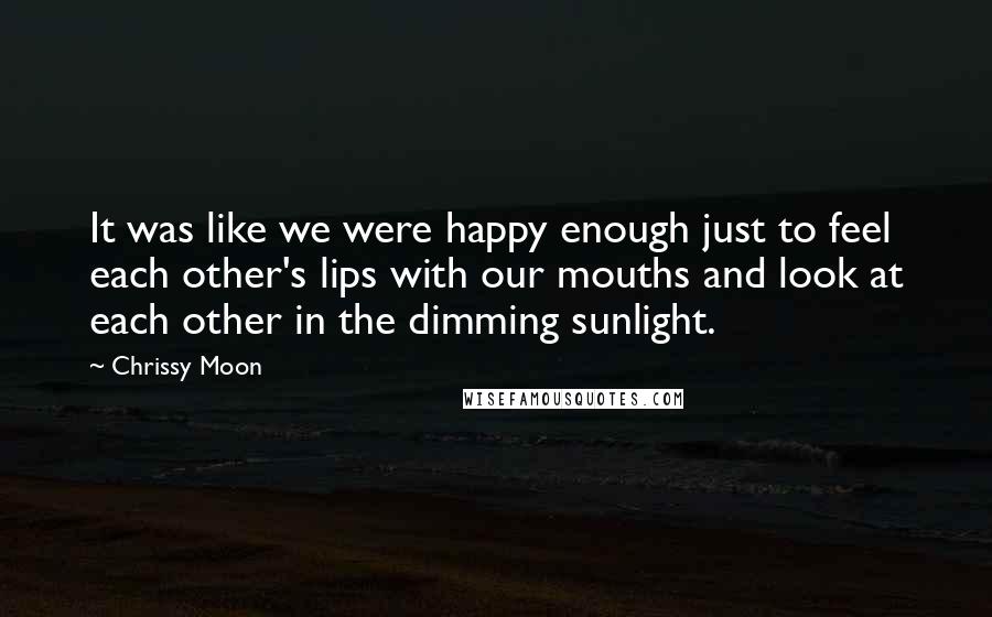 Chrissy Moon Quotes: It was like we were happy enough just to feel each other's lips with our mouths and look at each other in the dimming sunlight.