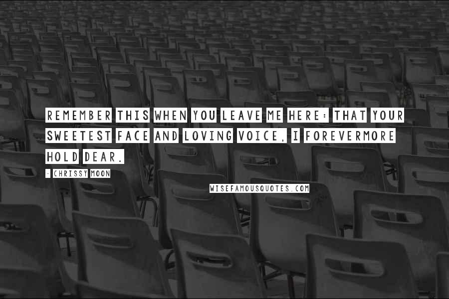 Chrissy Moon Quotes: Remember this when you leave me here: that your sweetest face and loving voice, I forevermore hold dear.