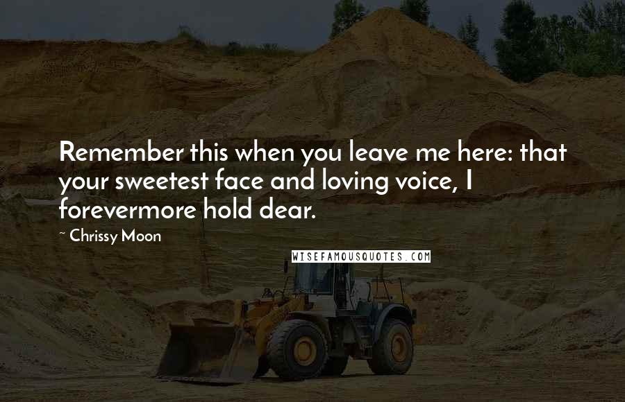 Chrissy Moon Quotes: Remember this when you leave me here: that your sweetest face and loving voice, I forevermore hold dear.