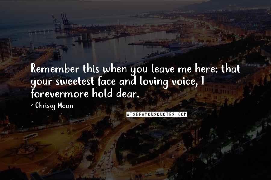 Chrissy Moon Quotes: Remember this when you leave me here: that your sweetest face and loving voice, I forevermore hold dear.