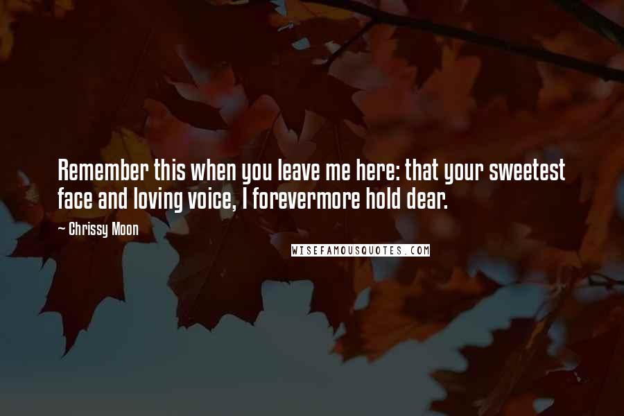 Chrissy Moon Quotes: Remember this when you leave me here: that your sweetest face and loving voice, I forevermore hold dear.