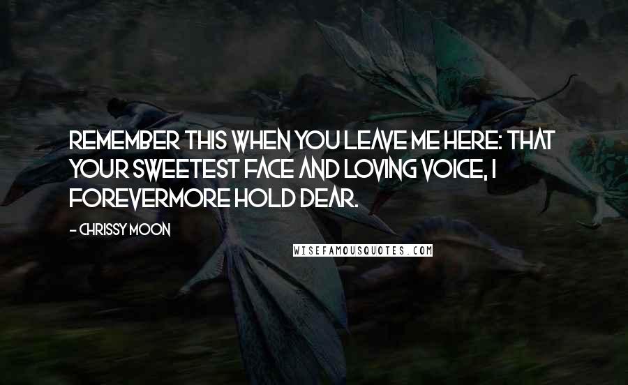 Chrissy Moon Quotes: Remember this when you leave me here: that your sweetest face and loving voice, I forevermore hold dear.