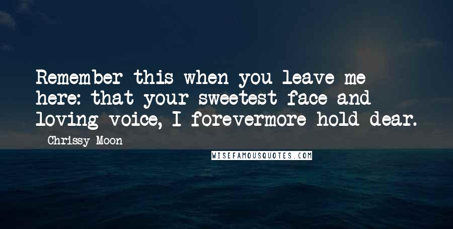 Chrissy Moon Quotes: Remember this when you leave me here: that your sweetest face and loving voice, I forevermore hold dear.