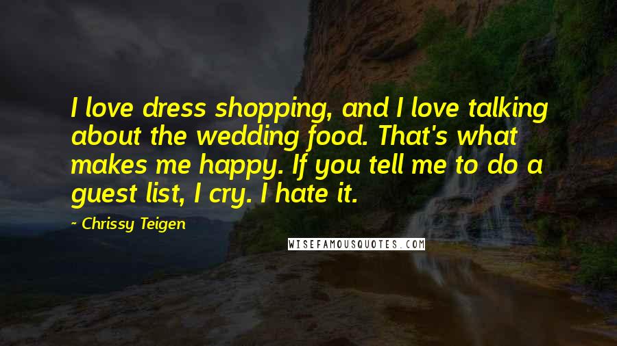 Chrissy Teigen Quotes: I love dress shopping, and I love talking about the wedding food. That's what makes me happy. If you tell me to do a guest list, I cry. I hate it.