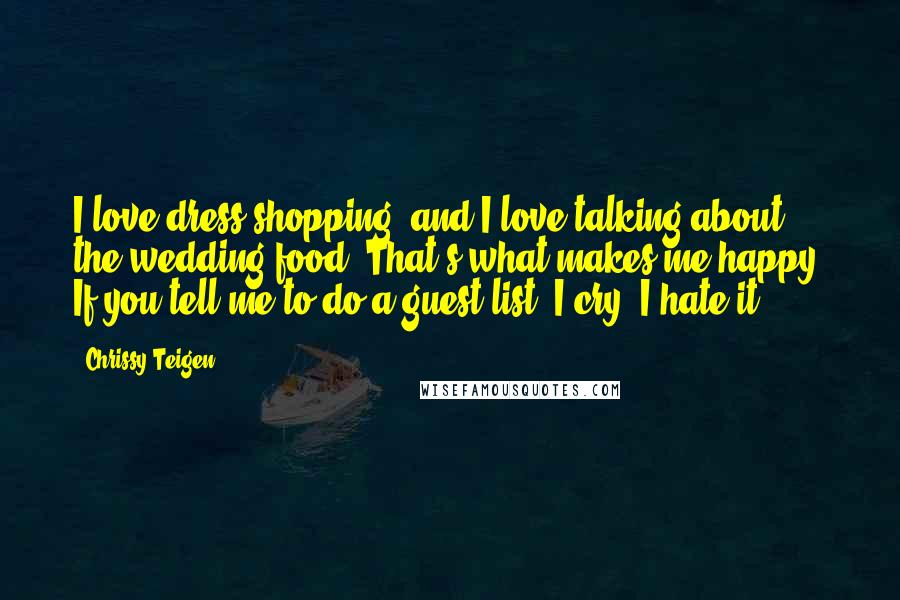 Chrissy Teigen Quotes: I love dress shopping, and I love talking about the wedding food. That's what makes me happy. If you tell me to do a guest list, I cry. I hate it.