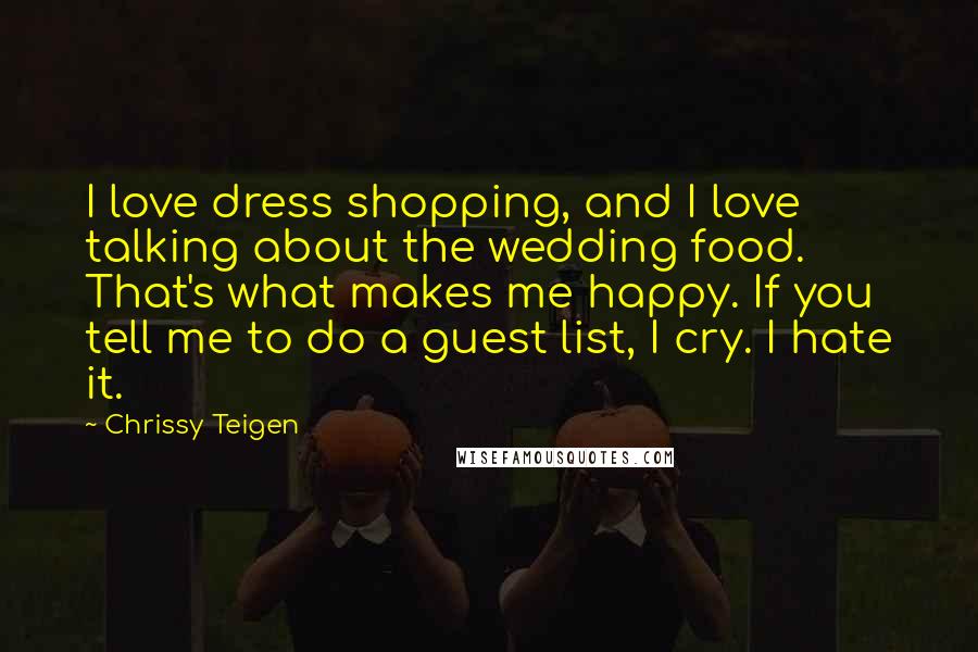 Chrissy Teigen Quotes: I love dress shopping, and I love talking about the wedding food. That's what makes me happy. If you tell me to do a guest list, I cry. I hate it.